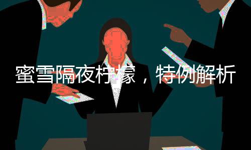 蜜雪隔夜柠檬，特例解析与消费警示