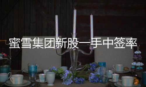 蜜雪集团新股一手中签率揭晓，8%，投资者热情持续高涨