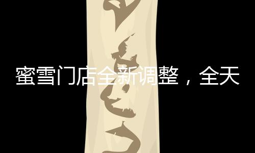 蜜雪门店全新调整，全天候营业，满足消费者需求