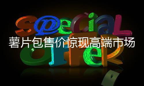 薯片包售价惊现高端市场，售价高达7100元！
