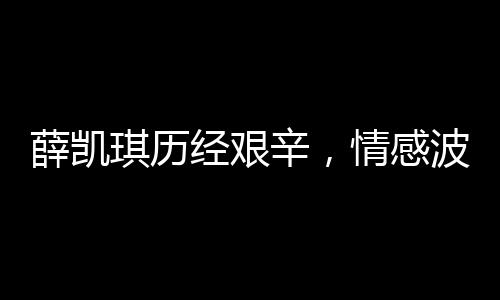 薛凯琪历经艰辛，情感波折引发的深刻思考，经历与挑战的人生之旅