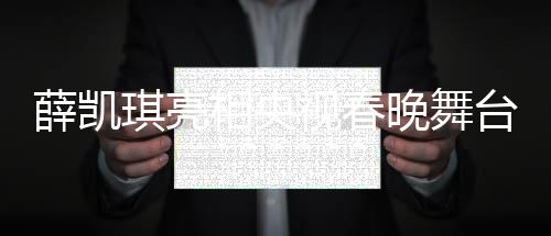 薛凯琪亮相央视春晚舞台，惊艳演绎助其一举出圈