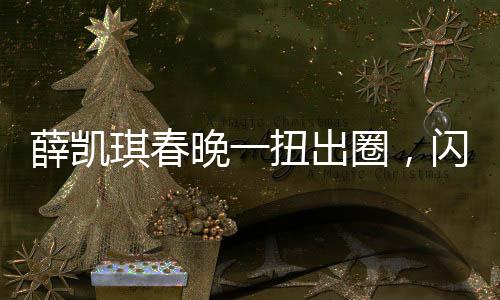 薛凯琪春晚一扭出圈，闪耀舞台，成为全网热议焦点