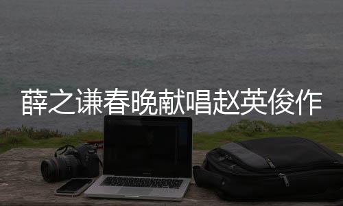 薛之谦春晚献唱赵英俊作品，燃爆全场！