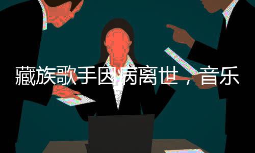 藏族歌手因病离世，音乐界痛失璀璨之星