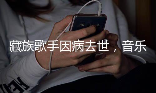 藏族歌手因病去世，音乐界失去一颗璀璨之星