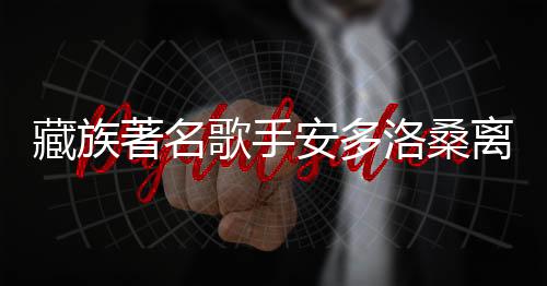 藏族著名歌手安多洛桑离世，享年XX岁，引发社会关注与悼念