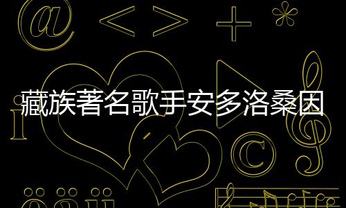 藏族著名歌手安多洛桑因病离世，音乐界痛失巨星