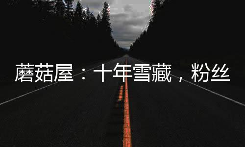 蘑菇屋：十年雪藏，粉丝成年了！