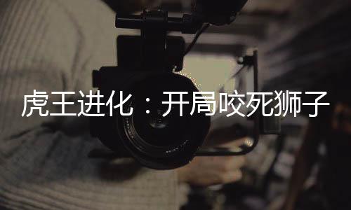 虎王进化：开局咬死狮子！