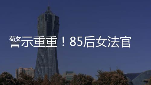 警示重重！85后女法官被开除公职，知法犯法事件深度剖析