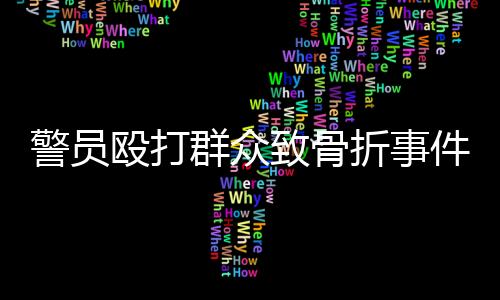 警员殴打群众致骨折事件曝光，三名涉案人员公开受审