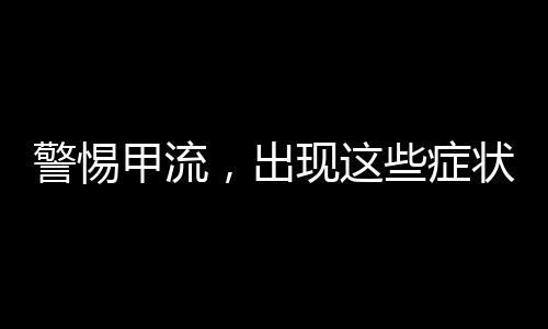 警惕甲流，出现这些症状，请立即就医