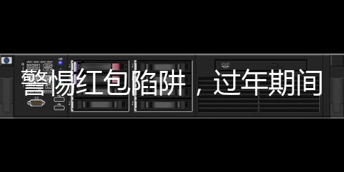 警惕红包陷阱，过年期间务必谨慎应对！