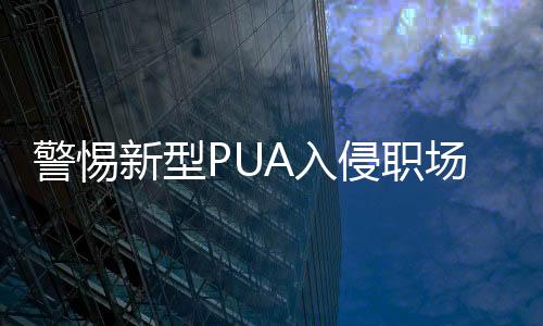 警惕新型PUA入侵职场，揭示职场心理操控的暗流涌动