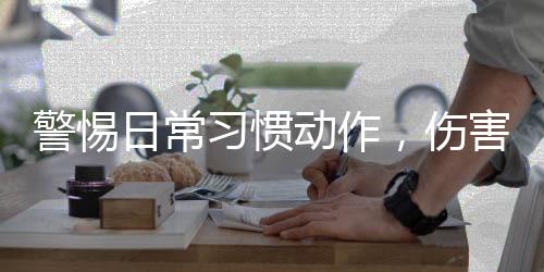 警惕日常习惯动作，伤害眼睛的隐形杀手