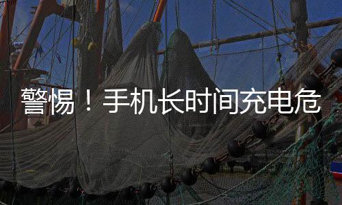 警惕！手机长时间充电危险行为揭秘