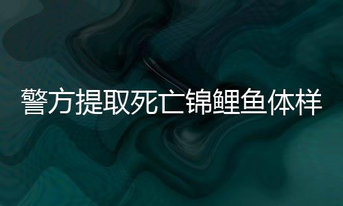 警方提取死亡锦鲤鱼体样本送检，揭开离奇死亡事件真相