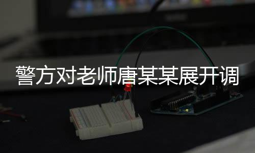警方对老师唐某某展开调查，事件背景、进展及影响