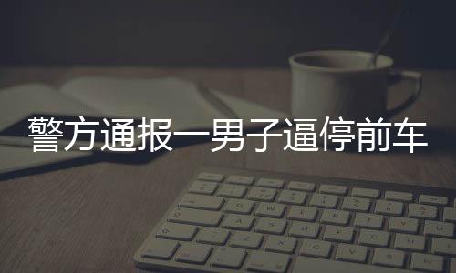 警方通报一男子逼停前车并殴打乘客事件，违法行为受到法律严惩