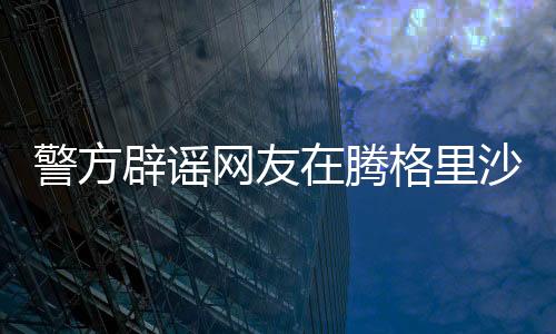 警方辟谣网友在腾格里沙漠遭性侵事件，真相调查与澄清