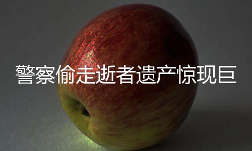 警察偷走逝者遗产惊现巨额财产内幕揭秘