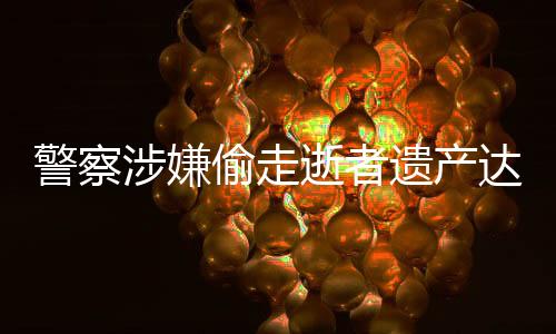 警察涉嫌偷走逝者遗产达三千万元，社会正义亟待加强维护