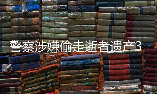 警察涉嫌偷走逝者遗产3000万，引发社会广泛关注