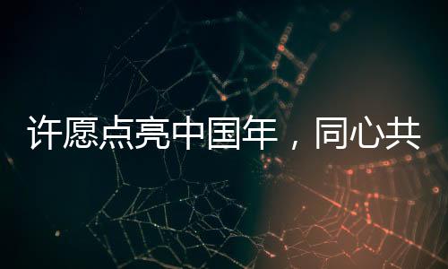 许愿点亮中国年，同心共筑家国梦
