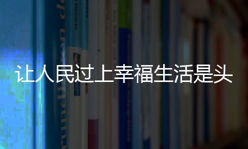 让人民过上幸福生活是头等大事