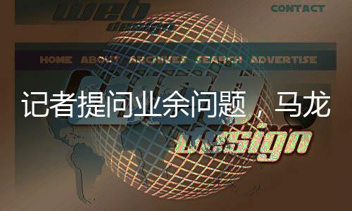 记者提问业余问题，马龙机智反问，您是哪的——探寻背后的故事