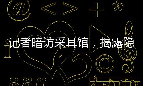 记者暗访采耳馆，揭露隐藏的大量擦边服务现象