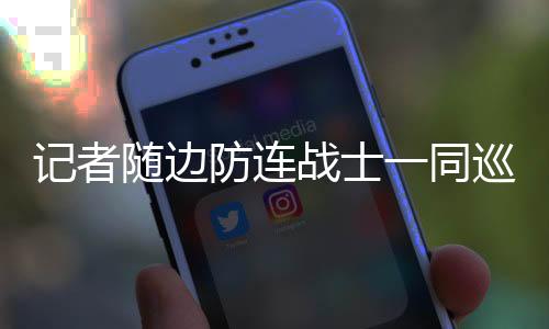 记者随边防连战士一同巡逻