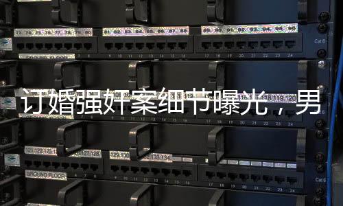 订婚强奸案细节曝光，男方父亲发长文揭露事件真相