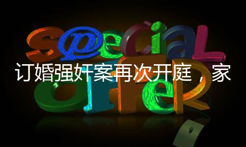 订婚强奸案再次开庭，家属坚持无罪立场