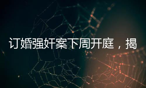 订婚强奸案下周开庭，揭示事件全貌与各方关注