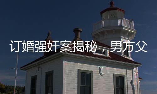 订婚强奸案揭秘，男方父亲发长文详述事件细节