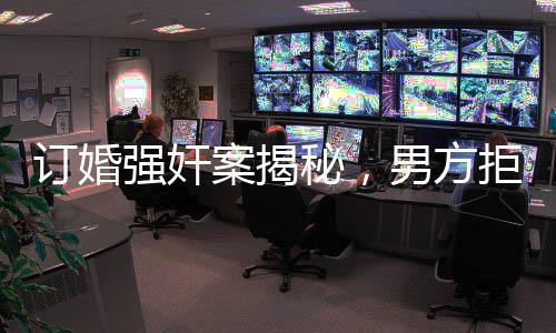 订婚强奸案揭秘，男方拒缓刑细节曝光，司法鉴定报告披露幕后真相