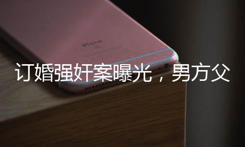 订婚强奸案曝光，男方父亲发长文揭示事件内幕