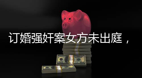 订婚强奸案女方未出庭，法律公正依然行