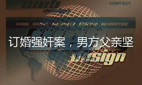 订婚强奸案，男方父亲坚信儿子无罪，案件背后隐藏的情感与法理纠葛