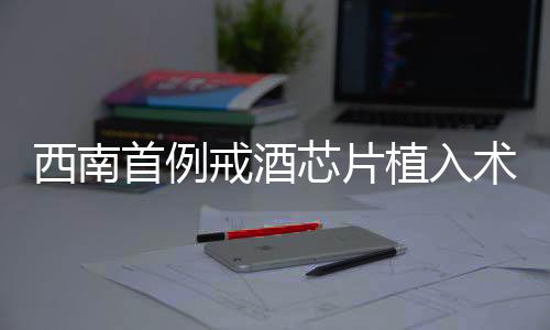 西南首例戒酒芯片植入术成功实施，开启戒酒新篇章