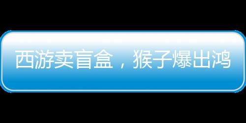 西游卖盲盒，猴子爆出鸿蒙紫气