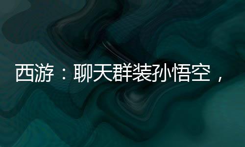 西游：聊天群装孙悟空，群友狂舔