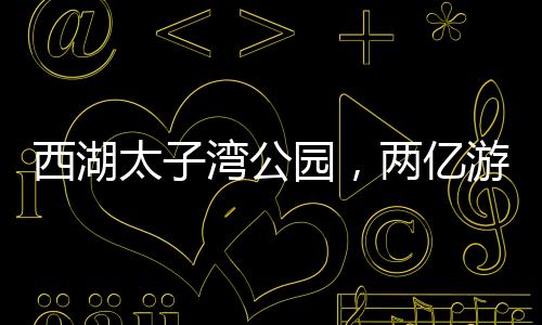 西湖太子湾公园，两亿游客共绘的旅游胜地，一亿人共享的美好时光