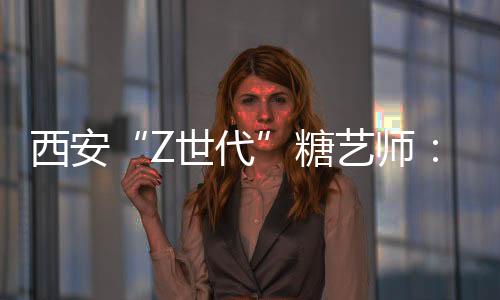 西安“Z世代”糖艺师：解锁糖的“N种可能”