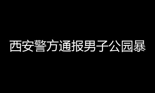 西安警方通报男子公园暴露隐私部位事件，细节披露，公众关注