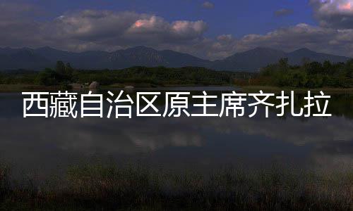 西藏自治区原主席齐扎拉被查，掀起反腐风暴的深水区重磅消息