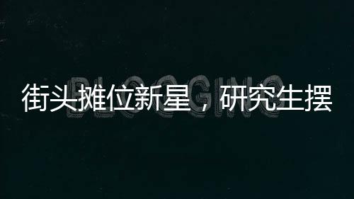 街头摊位新星，研究生摆摊日入七百元，探寻背后的故事