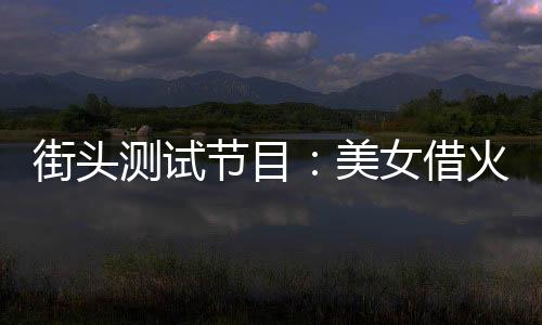 街头测试节目：美女借火被我怒斥